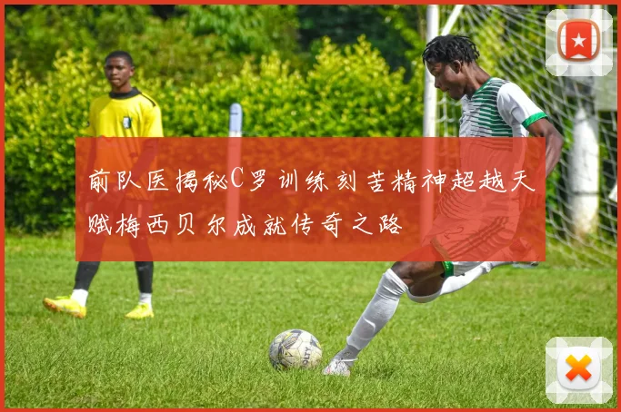 前队医揭秘C罗训练刻苦精神超越天赋梅西贝尔成就传奇之路