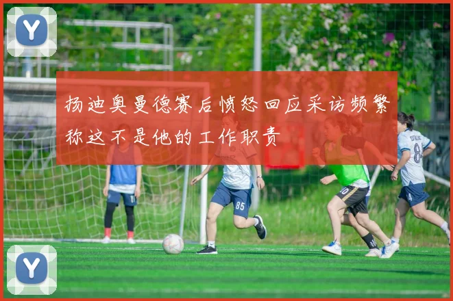 扬迪奥曼德赛后愤怒回应采访频繁称这不是他的工作职责