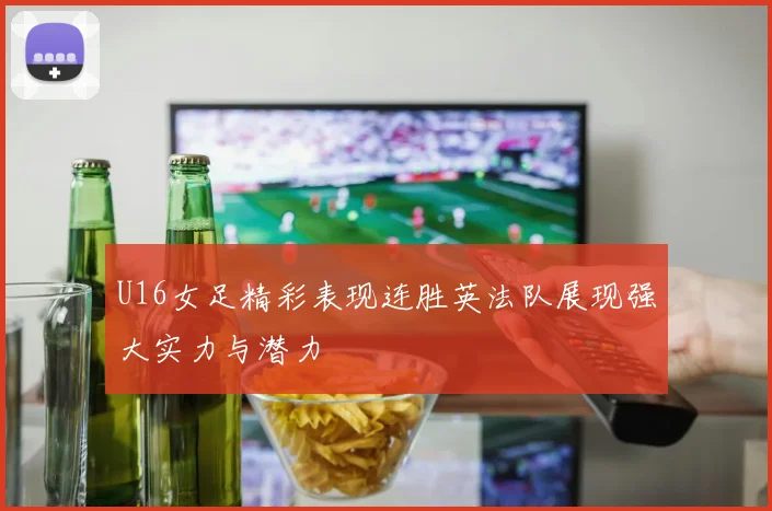 U16女足精彩表现连胜英法队展现强大实力与潜力