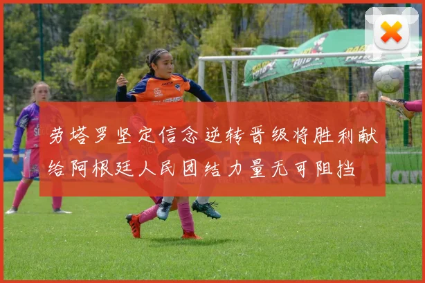 劳塔罗坚定信念逆转晋级将胜利献给阿根廷人民团结力量无可阻挡