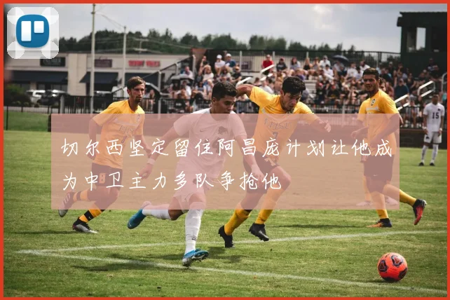 切尔西坚定留住阿昌庞计划让他成为中卫主力多队争抢他