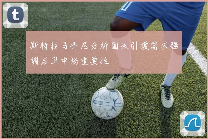 斯特拉马乔尼分析国米引援需求强调后卫中场重要性