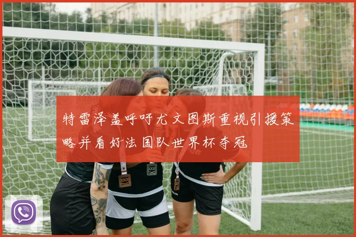 特雷泽盖呼吁尤文图斯重视引援策略并看好法国队世界杯夺冠