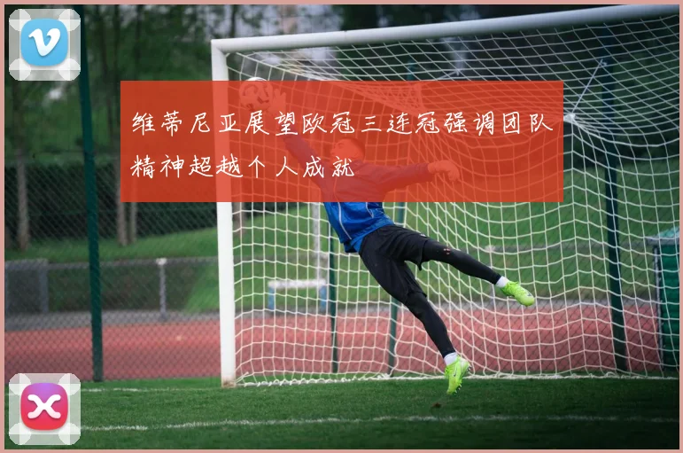 维蒂尼亚展望欧冠三连冠强调团队精神超越个人成就