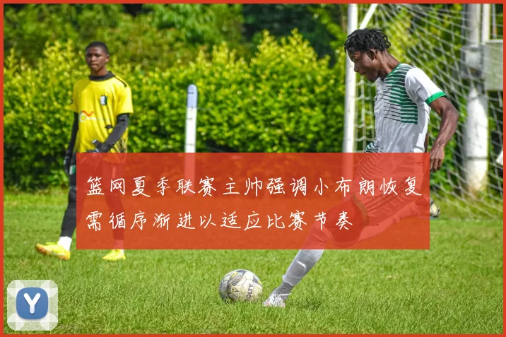 篮网夏季联赛主帅强调小布朗恢复需循序渐进以适应比赛节奏