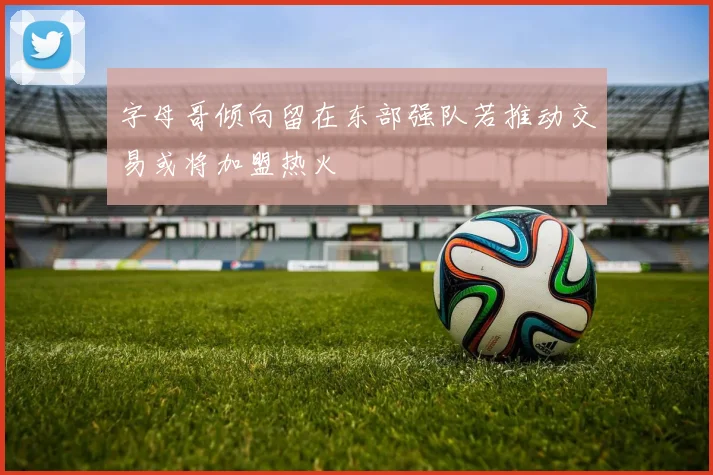 字母哥倾向留在东部强队若推动交易或将加盟热火