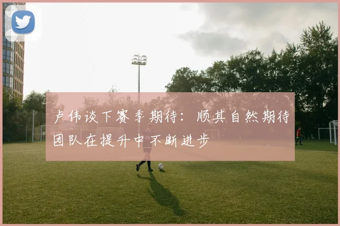 卢伟谈下赛季期待：顺其自然期待团队在提升中不断进步