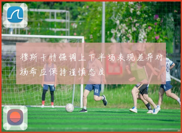穆斯卡特强调上下半场表现差异对杨希应保持谨慎态度