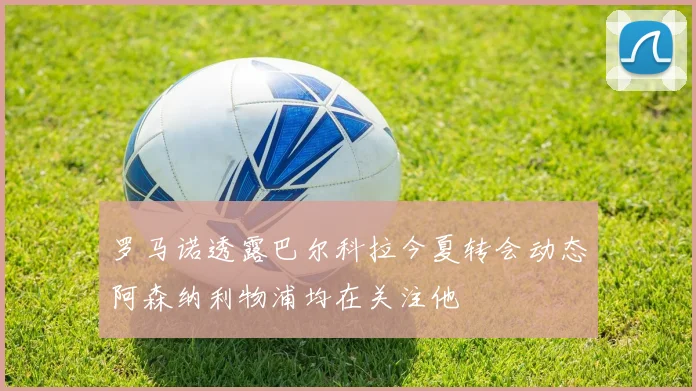 罗马诺透露巴尔科拉今夏转会动态阿森纳利物浦均在关注他