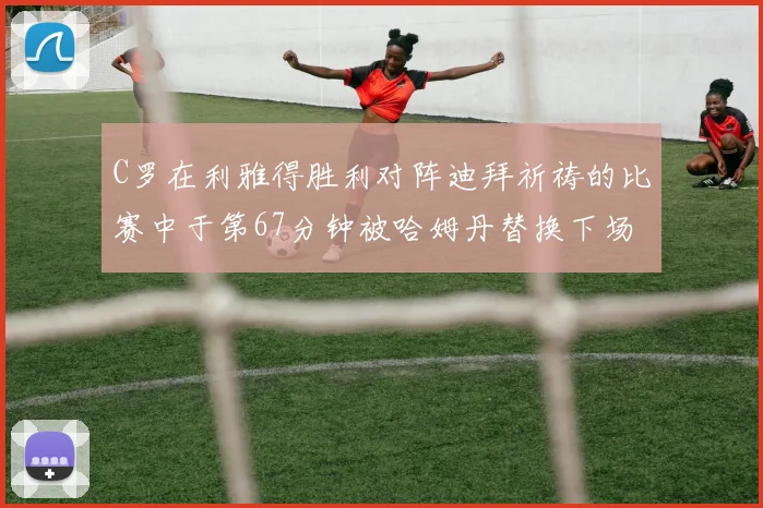 C罗在利雅得胜利对阵迪拜祈祷的比赛中于第67分钟被哈姆丹替换下场