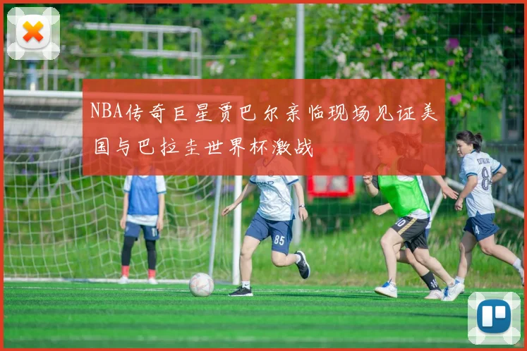 NBA传奇巨星贾巴尔亲临现场见证美国与巴拉圭世界杯激战