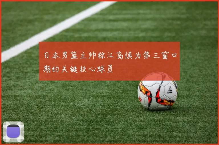 日本男篮主帅称江岛慎为第三窗口期的关键核心球员