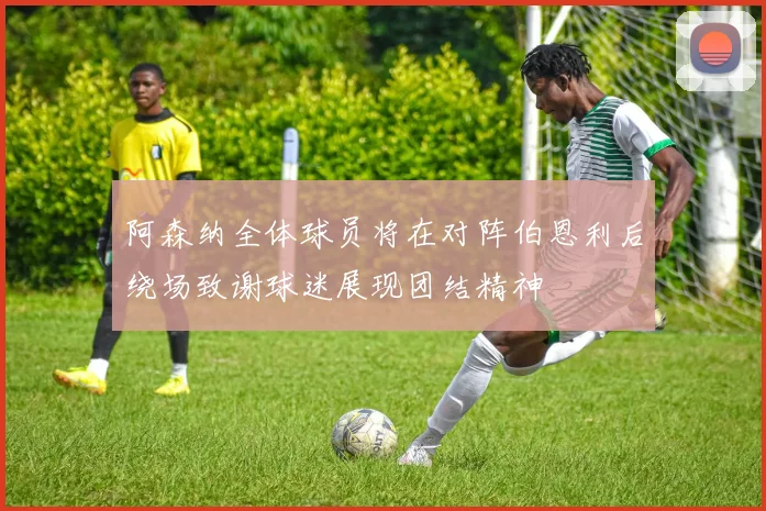 阿森纳全体球员将在对阵伯恩利后绕场致谢球迷展现团结精神