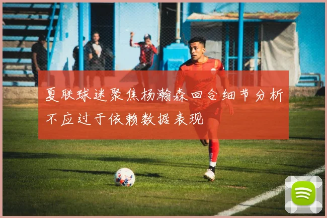 夏联球迷聚焦杨瀚森回合细节分析不应过于依赖数据表现