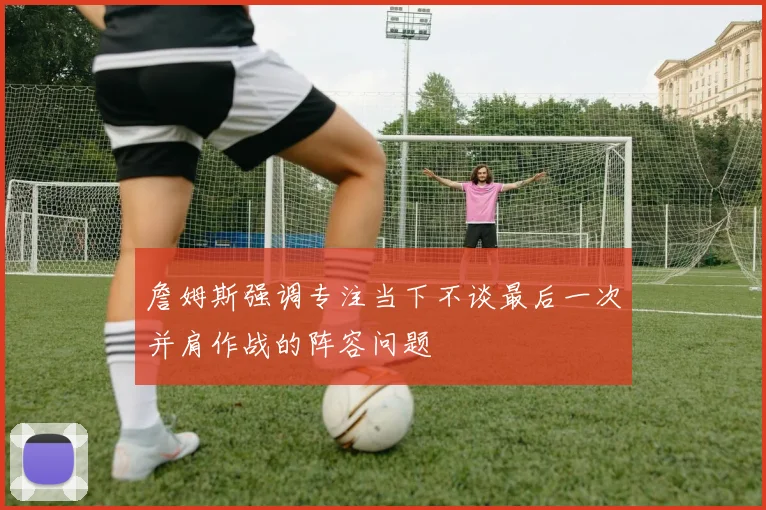 詹姆斯强调专注当下不谈最后一次并肩作战的阵容问题