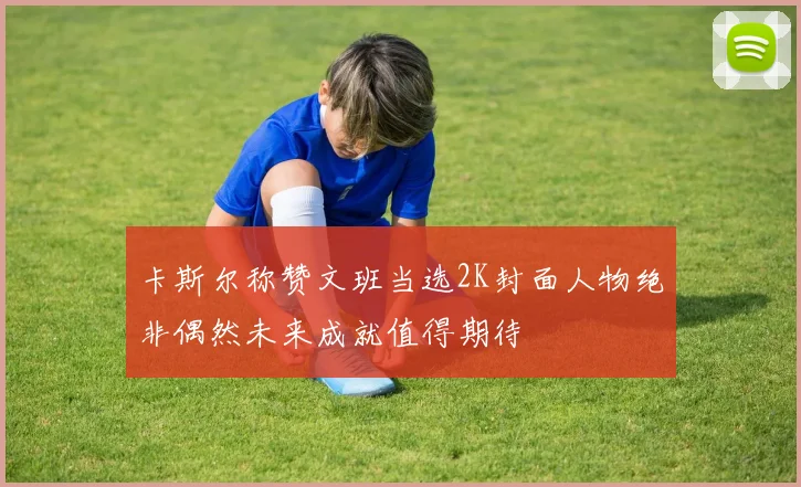 卡斯尔称赞文班当选2K封面人物绝非偶然未来成就值得期待