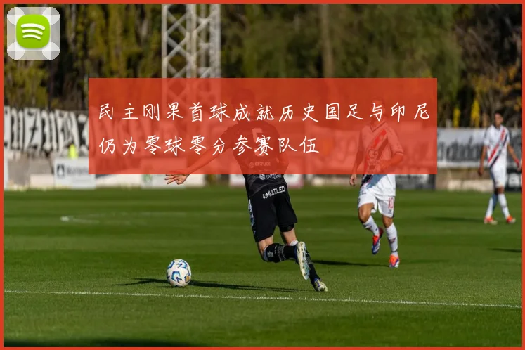 民主刚果首球成就历史国足与印尼仍为零球零分参赛队伍