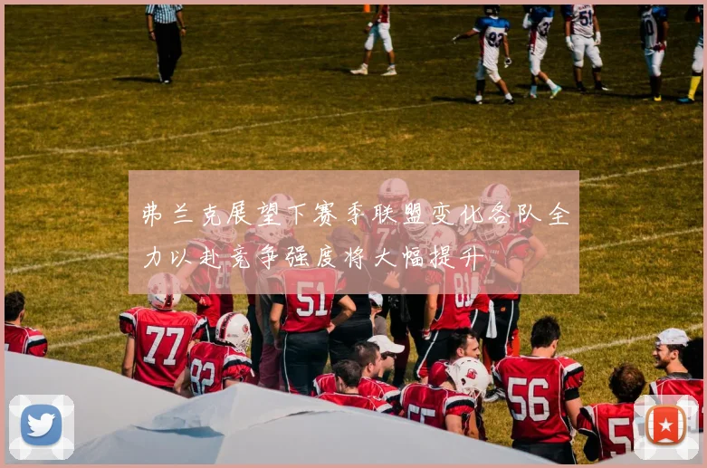 弗兰克展望下赛季联盟变化各队全力以赴竞争强度将大幅提升