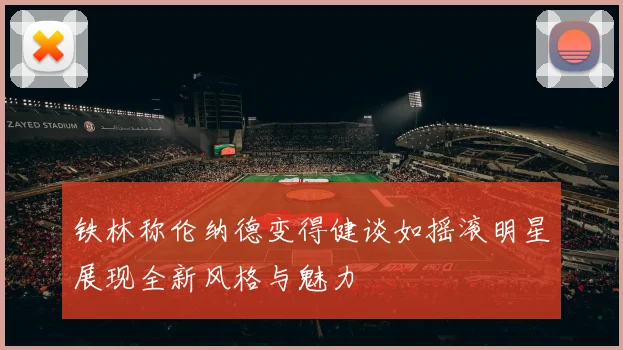 铁林称伦纳德变得健谈如摇滚明星展现全新风格与魅力