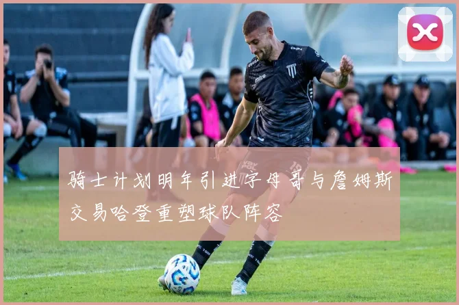 骑士计划明年引进字母哥与詹姆斯交易哈登重塑球队阵容