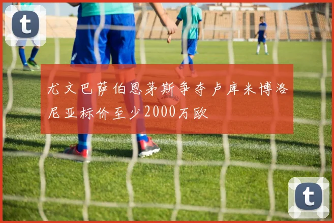 尤文巴萨伯恩茅斯争夺卢库米博洛尼亚标价至少2000万欧