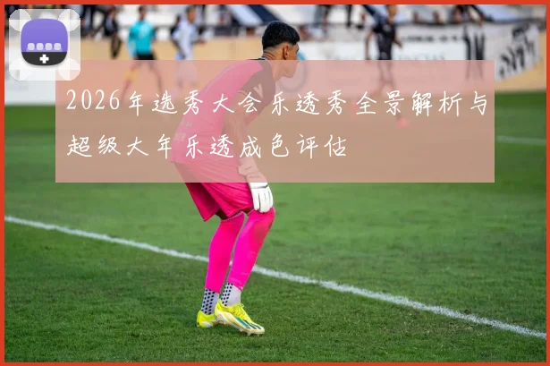 2026年选秀大会乐透秀全景解析与超级大年乐透成色评估