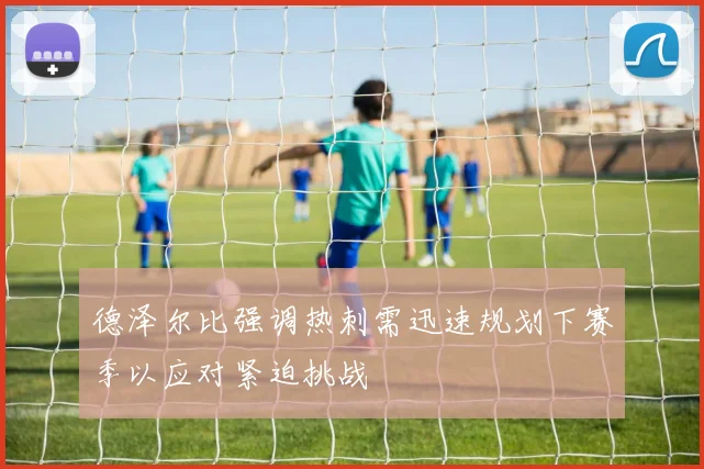 德泽尔比强调热刺需迅速规划下赛季以应对紧迫挑战